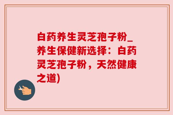 白药养生灵芝孢子粉_养生保健新选择:白药灵芝孢子粉,天然健康之道) 白药养生灵芝孢子粉_养生保健新选择:白药灵芝孢子粉,天然健康之道)