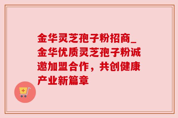 金华灵芝孢子粉招商_金华优质灵芝孢子粉诚邀加盟合作，共创健康产业新篇章