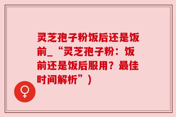 灵芝孢子粉饭后还是饭前_“灵芝孢子粉：饭前还是饭后服用？佳时间解析”)