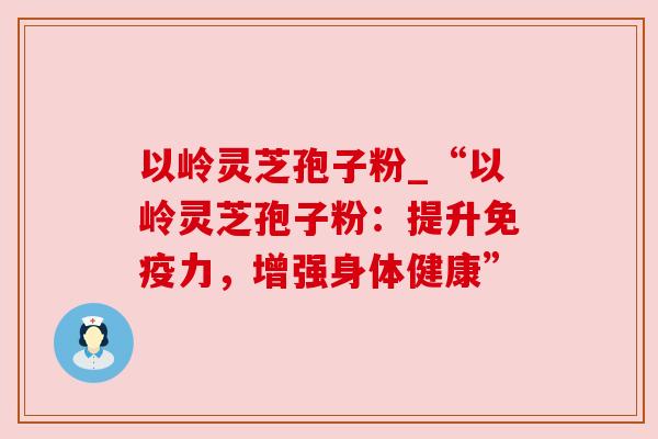 以岭灵芝孢子粉_“以岭灵芝孢子粉:提升免疫力,增强身体健康” 以岭灵芝孢子粉_“以岭灵芝孢子粉:提升免疫力,增强身体健康”
