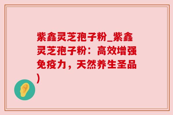 紫鑫灵芝孢子粉_紫鑫灵芝孢子粉:高效增强免疫力,天然养生圣品) 紫鑫灵芝孢子粉_紫鑫灵芝孢子粉:高效增强免疫力,天然养生圣品)