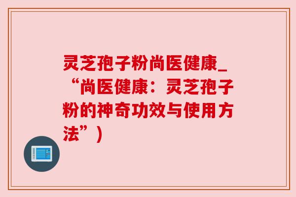 灵芝孢子粉尚医健康_“尚医健康:灵芝孢子粉的神奇功效与使用方法”) 灵芝孢子粉尚医健康_“尚医健康:灵芝孢子粉的神奇功效与使用方法”)