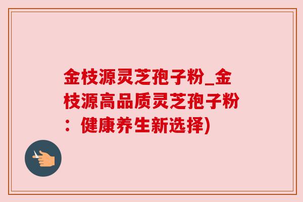金枝源灵芝孢子粉_金枝源高品质灵芝孢子粉：健康养生新选择)