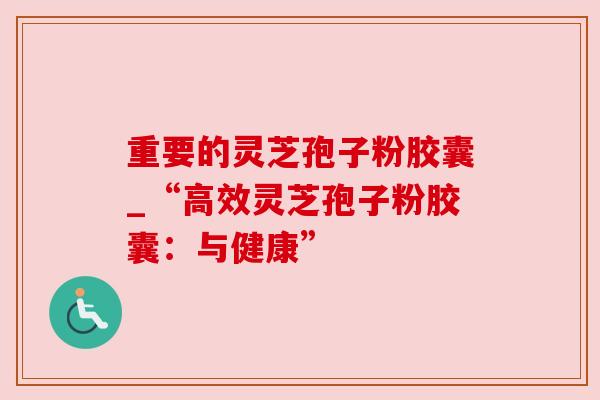 重要的灵芝孢子粉胶囊_“高效灵芝孢子粉胶囊：与健康”