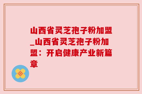 山西省灵芝孢子粉加盟_山西省灵芝孢子粉加盟:开启健康产业新篇章 山西省灵芝孢子粉加盟_山西省灵芝孢子粉加盟:开启健康产业新篇章