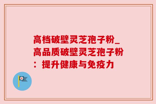 高档破壁灵芝孢子粉_高品质破壁灵芝孢子粉:提升健康与免疫力 高档破壁灵芝孢子粉_高品质破壁灵芝孢子粉:提升健康与免疫力