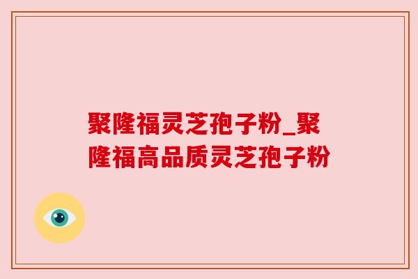 聚隆福灵芝孢子粉_聚隆福高品质灵芝孢子粉 聚隆福灵芝孢子粉_聚隆福高品质灵芝孢子粉