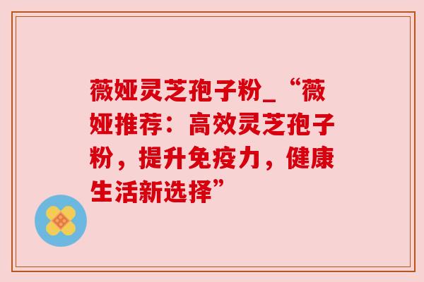 薇娅灵芝孢子粉_“薇娅推荐:高效灵芝孢子粉,提升免疫力,健康生活新选择” 薇娅灵芝孢子粉_“薇娅推荐:高效灵芝孢子粉,提升免疫力,健康生活新选择”