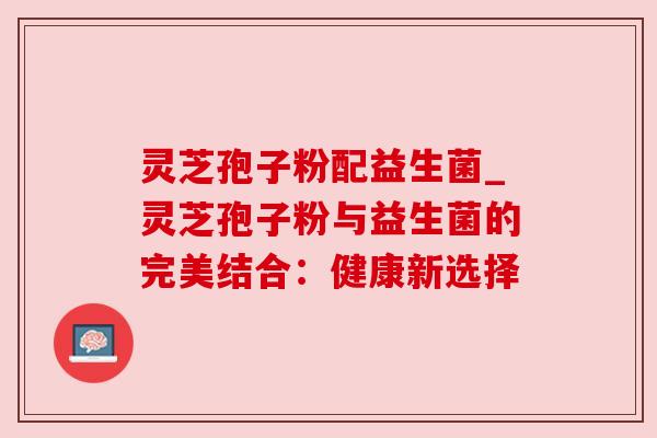 灵芝孢子粉配益生菌_灵芝孢子粉与益生菌的完美结合:健康新选择 灵芝孢子粉配益生菌_灵芝孢子粉与益生菌的完美结合:健康新选择
