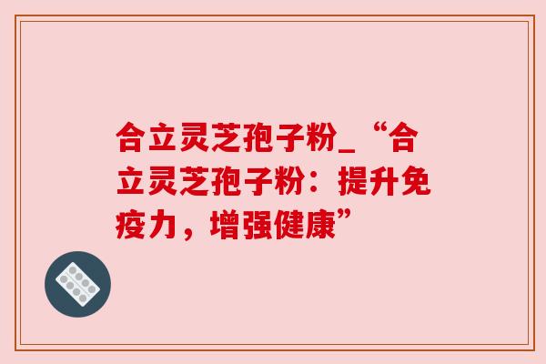 合立灵芝孢子粉_“合立灵芝孢子粉：提升免疫力，增强健康”