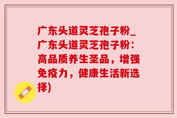 广东头道灵芝孢子粉_广东头道灵芝孢子粉:高品质养生圣品,增强免疫力,健康生活新选择) 广东头道灵芝孢子粉_广东头道灵芝孢子粉:高品质养生圣品,增强免疫力,健康生活新选择)