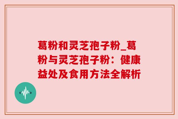 葛粉和灵芝孢子粉_葛粉与灵芝孢子粉:健康益处及食用方法全解析 葛粉和灵芝孢子粉_葛粉与灵芝孢子粉:健康益处及食用方法全解析