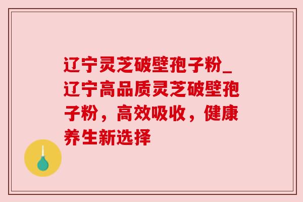 辽宁灵芝破壁孢子粉_辽宁高品质灵芝破壁孢子粉，高效吸收，健康养生新选择