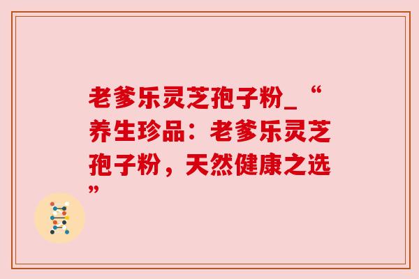 老爹乐灵芝孢子粉_“养生珍品:老爹乐灵芝孢子粉,天然健康之选” 老爹乐灵芝孢子粉_“养生珍品:老爹乐灵芝孢子粉,天然健康之选”