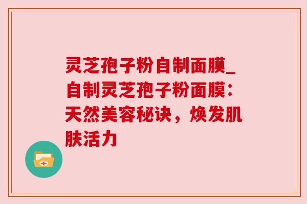 灵芝孢子粉自制面膜_自制灵芝孢子粉面膜:天然美容秘诀,焕发活力 灵芝孢子粉自制面膜_自制灵芝孢子粉面膜:天然美容秘诀,焕发活力