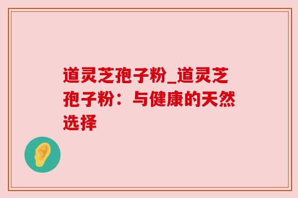 道灵芝孢子粉_道灵芝孢子粉:与健康的天然选择 道灵芝孢子粉_道灵芝孢子粉:与健康的天然选择