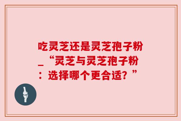 吃灵芝还是灵芝孢子粉_“灵芝与灵芝孢子粉：选择哪个更合适？”