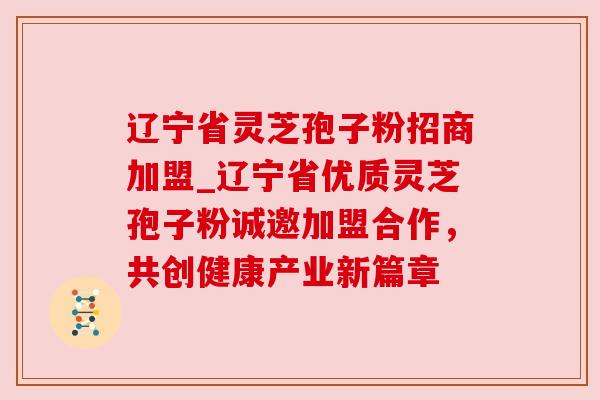辽宁省灵芝孢子粉招商加盟_辽宁省优质灵芝孢子粉诚邀加盟合作,共创健康产业新篇章 辽宁省灵芝孢子粉招商加盟_辽宁省优质灵芝孢子粉诚邀加盟合作,共创健康产业新篇章