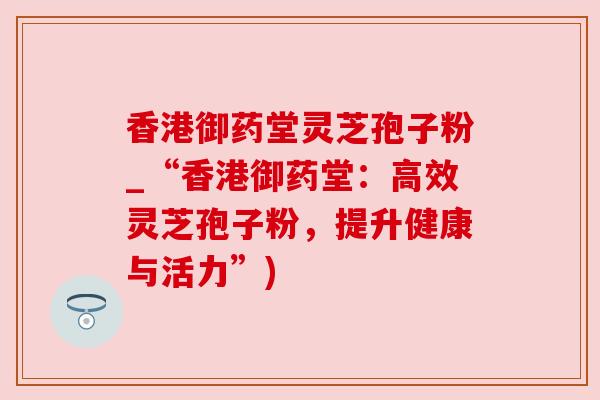 香港御药堂灵芝孢子粉_“香港御药堂:高效灵芝孢子粉,提升健康与活力”) 香港御药堂灵芝孢子粉_“香港御药堂:高效灵芝孢子粉,提升健康与活力”)