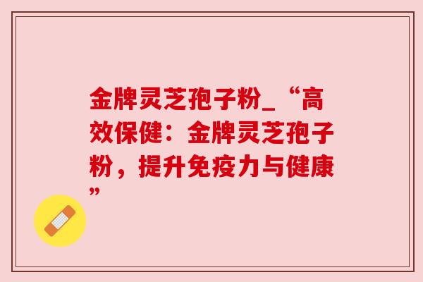 金牌灵芝孢子粉_“高效保健:金牌灵芝孢子粉,提升免疫力与健康” 金牌灵芝孢子粉_“高效保健:金牌灵芝孢子粉,提升免疫力与健康”