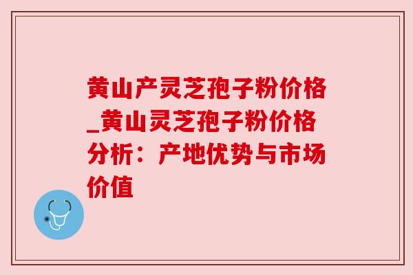 黄山产灵芝孢子粉价格_黄山灵芝孢子粉价格分析：产地优势与市场价值