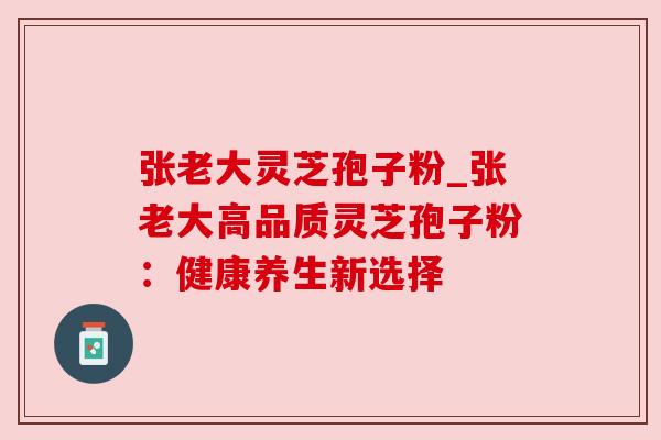 张老大灵芝孢子粉_张老大高品质灵芝孢子粉:健康养生新选择 张老大灵芝孢子粉_张老大高品质灵芝孢子粉:健康养生新选择