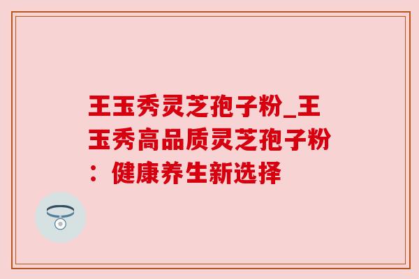 王玉秀灵芝孢子粉_王玉秀高品质灵芝孢子粉:健康养生新选择 王玉秀灵芝孢子粉_王玉秀高品质灵芝孢子粉:健康养生新选择