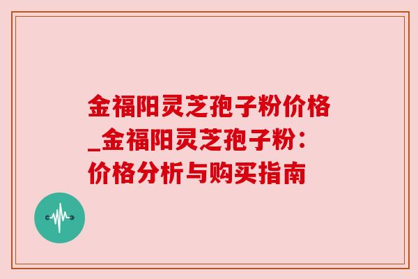 金福阳灵芝孢子粉价格_金福阳灵芝孢子粉：价格分析与购买指南