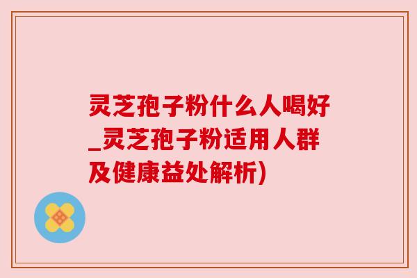 灵芝孢子粉什么人喝好_灵芝孢子粉适用人群及健康益处解析) 灵芝孢子粉什么人喝好_灵芝孢子粉适用人群及健康益处解析)