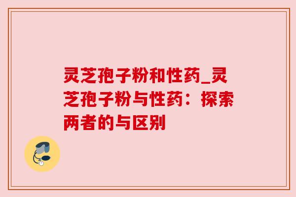 灵芝孢子粉和性药_灵芝孢子粉与性药：探索两者的与区别