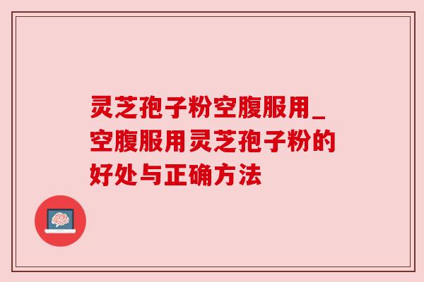 灵芝孢子粉空腹服用_空腹服用灵芝孢子粉的好处与正确方法