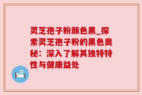 灵芝孢子粉颜色黑_探索灵芝孢子粉的黑色奥秘:深入了解其独特特性与健康益处 灵芝孢子粉颜色黑_探索灵芝孢子粉的黑色奥秘:深入了解其独特特性与健康益处