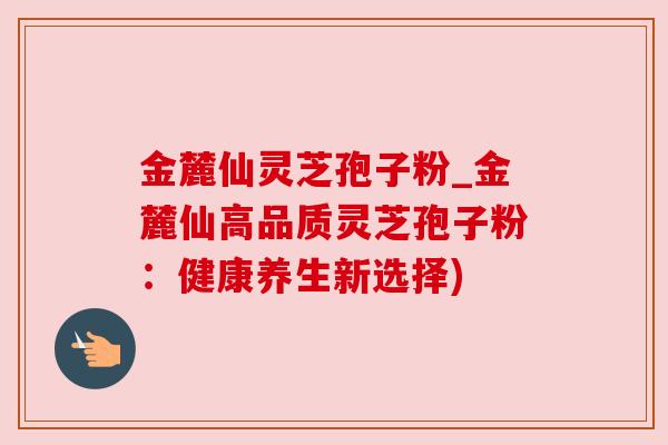 金麓仙灵芝孢子粉_金麓仙高品质灵芝孢子粉：健康养生新选择)