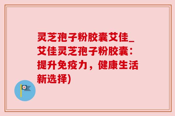 灵芝孢子粉胶囊艾佳_艾佳灵芝孢子粉胶囊:提升免疫力,健康生活新选择) 灵芝孢子粉胶囊艾佳_艾佳灵芝孢子粉胶囊:提升免疫力,健康生活新选择)