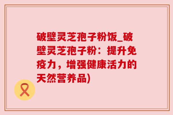 破壁灵芝孢子粉饭_破壁灵芝孢子粉:提升免疫力,增强健康活力的天然营养品) 破壁灵芝孢子粉饭_破壁灵芝孢子粉:提升免疫力,增强健康活力的天然营养品)