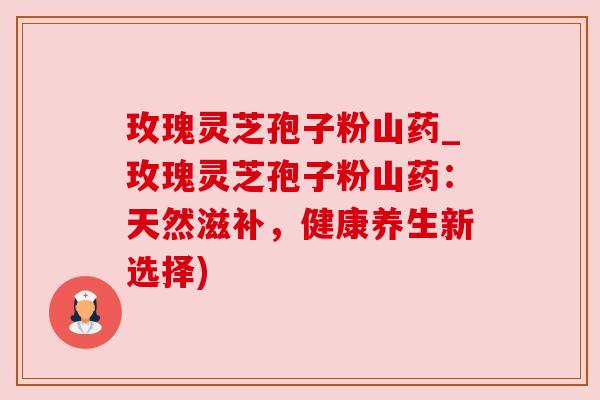 玫瑰灵芝孢子粉山药_玫瑰灵芝孢子粉山药:天然滋补,健康养生新选择) 玫瑰灵芝孢子粉山药_玫瑰灵芝孢子粉山药:天然滋补,健康养生新选择)