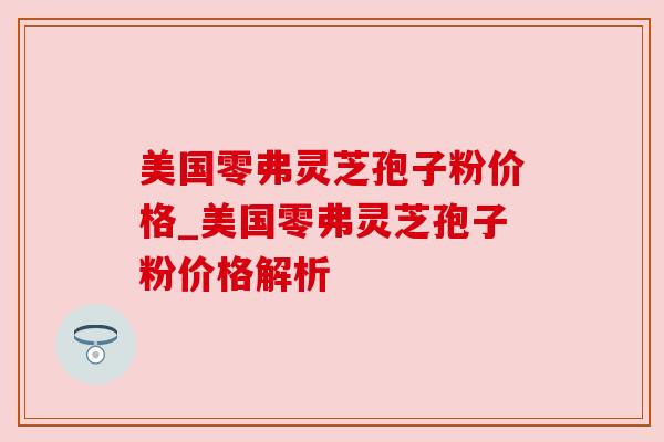 美国零弗灵芝孢子粉价格_美国零弗灵芝孢子粉价格解析 美国零弗灵芝孢子粉价格_美国零弗灵芝孢子粉价格解析