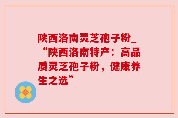 陕西洛南灵芝孢子粉_“陕西洛南特产:高品质灵芝孢子粉,健康养生之选” 陕西洛南灵芝孢子粉_“陕西洛南特产:高品质灵芝孢子粉,健康养生之选”