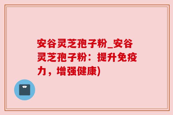 安谷灵芝孢子粉_安谷灵芝孢子粉:提升免疫力,增强健康) 安谷灵芝孢子粉_安谷灵芝孢子粉:提升免疫力,增强健康)