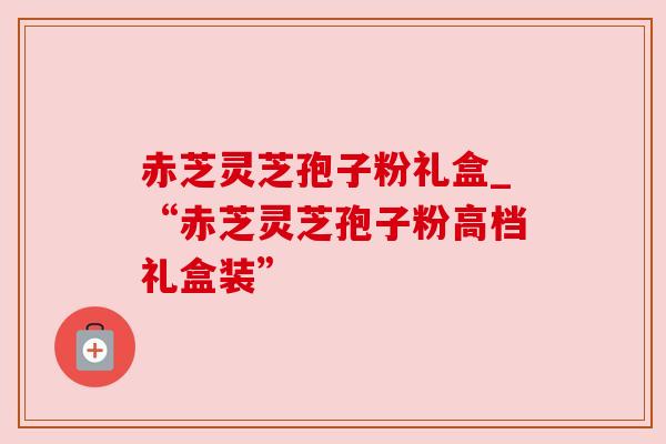 赤芝灵芝孢子粉礼盒_“赤芝灵芝孢子粉高档礼盒装” 赤芝灵芝孢子粉礼盒_“赤芝灵芝孢子粉高档礼盒装”