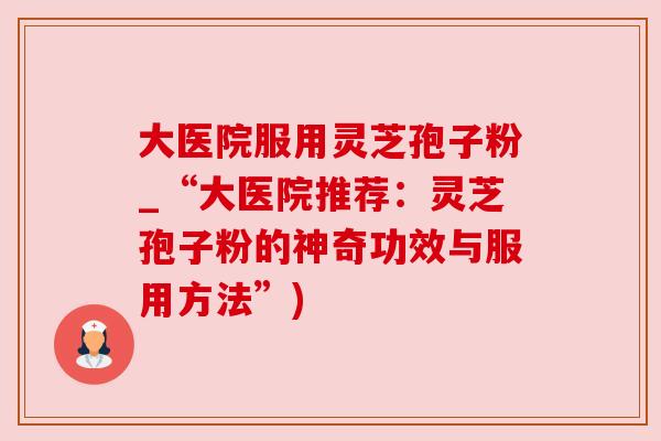 大医院服用灵芝孢子粉_“大医院推荐：灵芝孢子粉的神奇功效与服用方法”)
