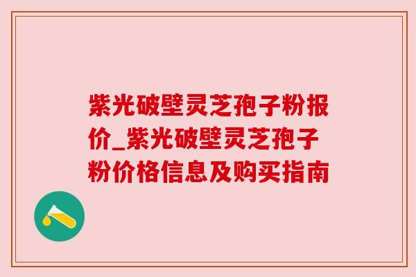 紫光破壁灵芝孢子粉报价_紫光破壁灵芝孢子粉价格信息及购买指南