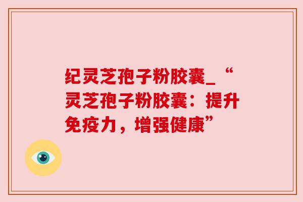纪灵芝孢子粉胶囊_“灵芝孢子粉胶囊:提升免疫力,增强健康” 纪灵芝孢子粉胶囊_“灵芝孢子粉胶囊:提升免疫力,增强健康”