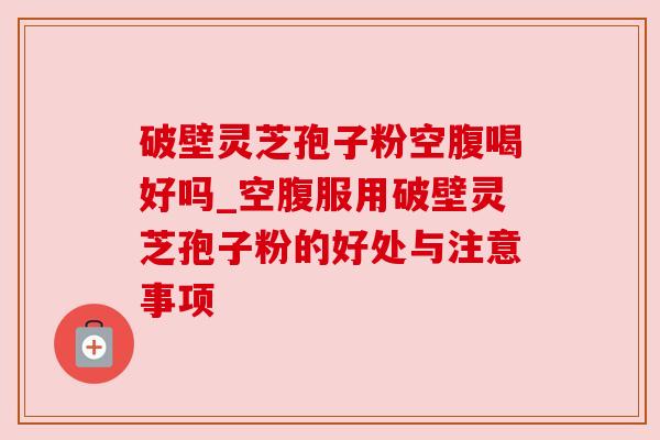 破壁灵芝孢子粉空腹喝好吗_空腹服用破壁灵芝孢子粉的好处与注意事项