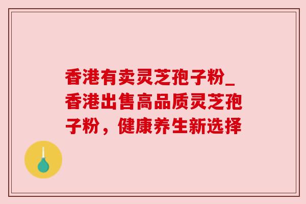 香港有卖灵芝孢子粉_香港出售高品质灵芝孢子粉，健康养生新选择