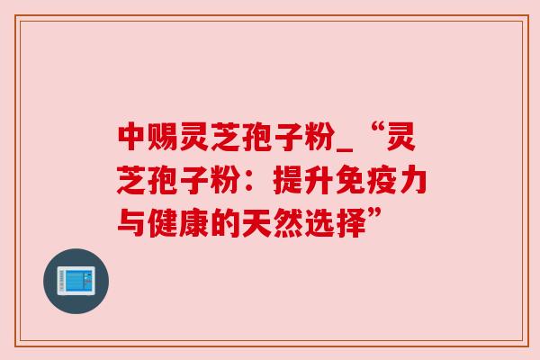 中赐灵芝孢子粉_“灵芝孢子粉：提升免疫力与健康的天然选择”