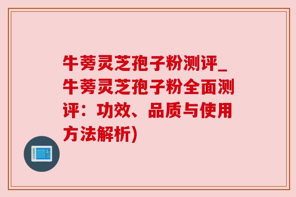 牛蒡灵芝孢子粉测评_牛蒡灵芝孢子粉全面测评：功效、品质与使用方法解析)