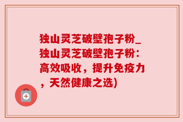 独山灵芝破壁孢子粉_独山灵芝破壁孢子粉:高效吸收,提升免疫力,天然健康之选) 独山灵芝破壁孢子粉_独山灵芝破壁孢子粉:高效吸收,提升免疫力,天然健康之选)