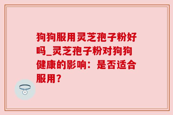 狗狗服用灵芝孢子粉好吗_灵芝孢子粉对狗狗健康的影响:是否适合服用? 狗狗服用灵芝孢子粉好吗_灵芝孢子粉对狗狗健康的影响:是否适合服用?