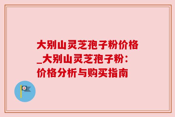 大别山灵芝孢子粉价格_大别山灵芝孢子粉:价格分析与购买指南 大别山灵芝孢子粉价格_大别山灵芝孢子粉:价格分析与购买指南
